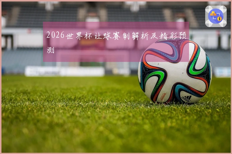 2026世界杯让球赛制解析及精彩预测