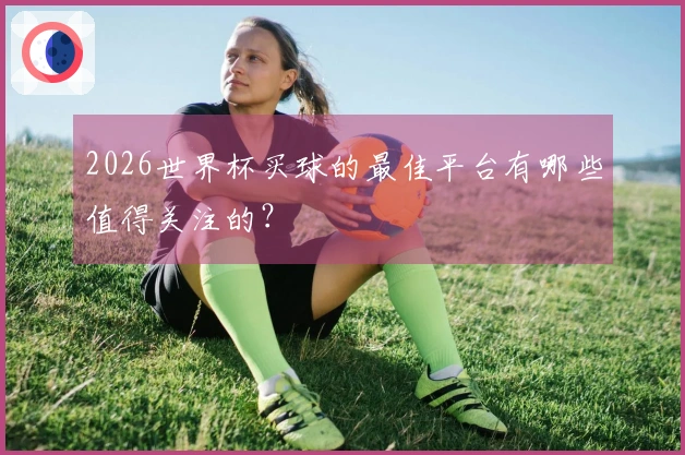 2026世界杯买球的最佳平台有哪些值得关注的？
